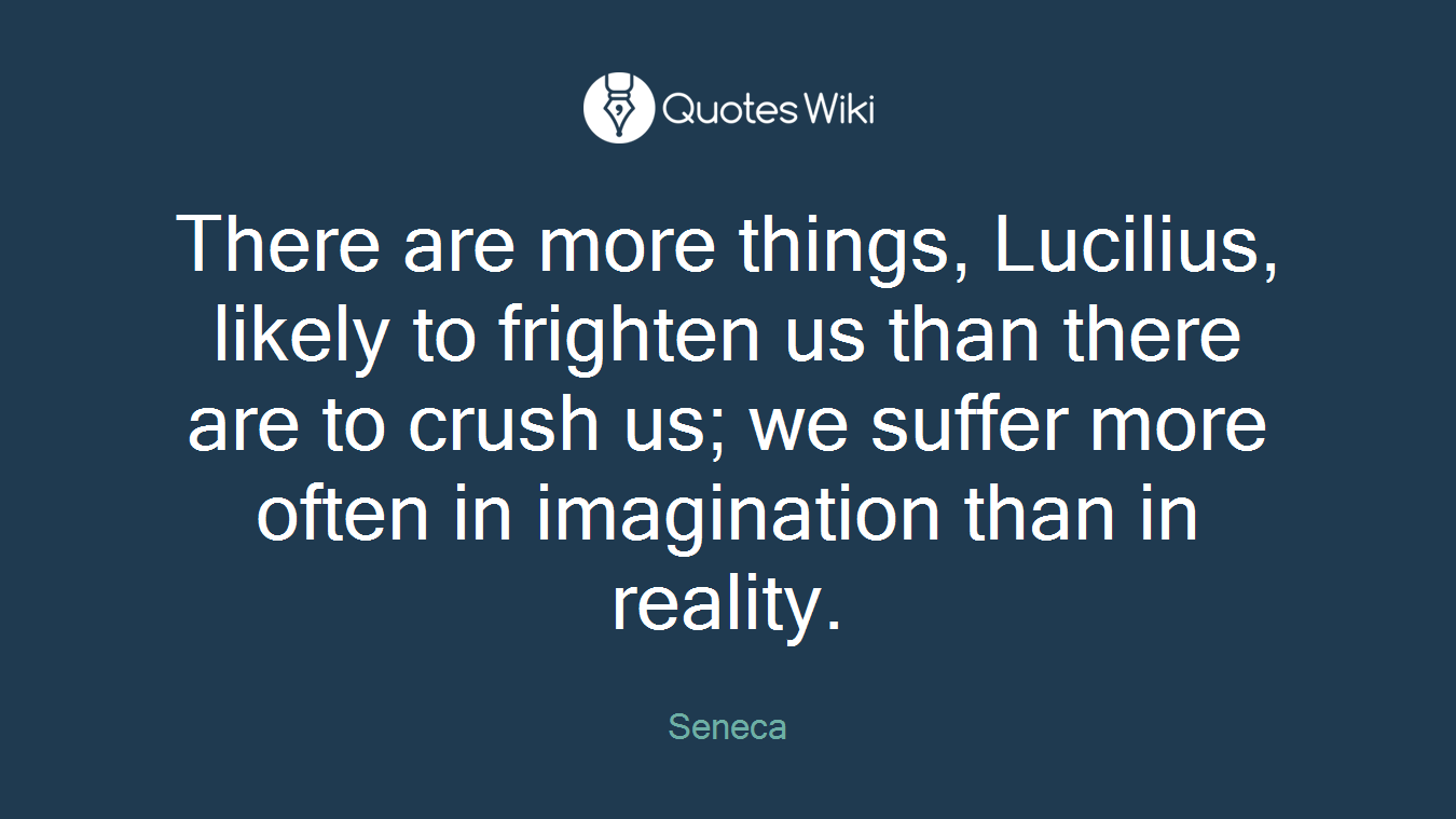 There are more things, Lucilius, likely to frighten us than there are to crush us; we suffer more often in imagination than in reality.