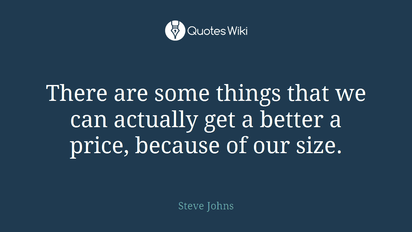 There are some things that we can actually get a better a price, because of our size.