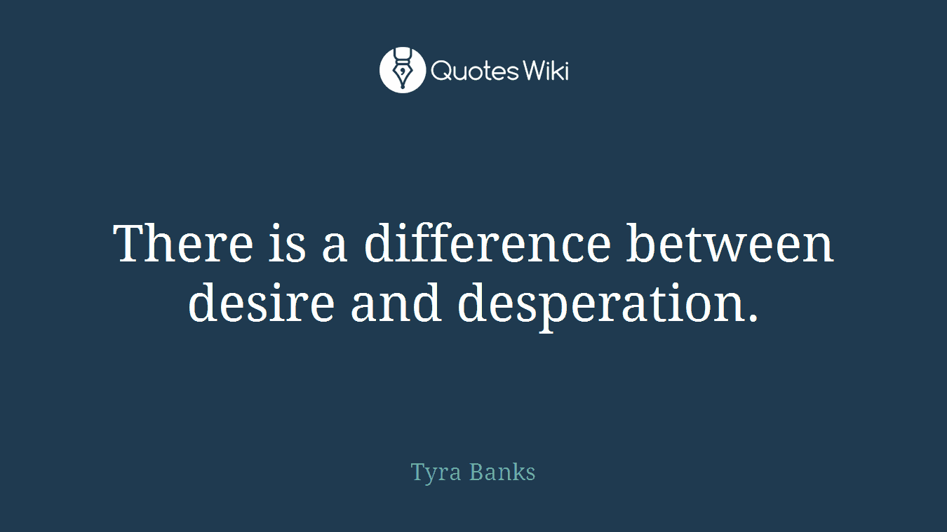 There is a difference between desire and desperation.