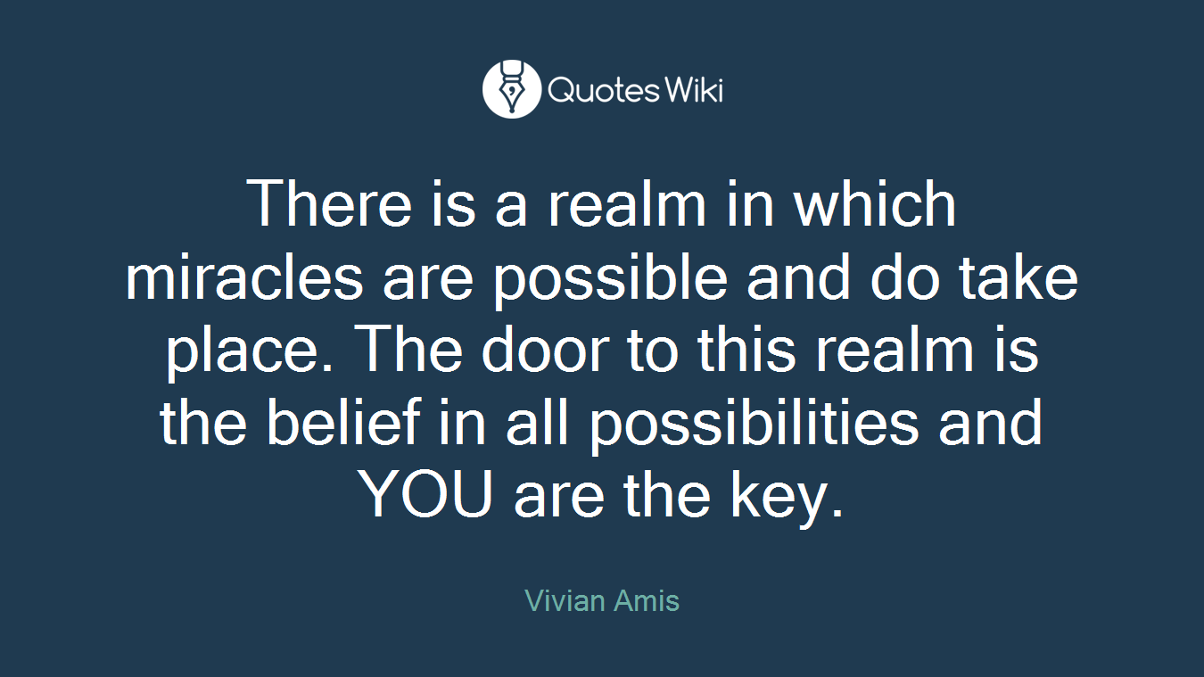 There is a realm in which miracles are possible and do take place. The door to this realm is the belief in all possibilities and YOU are the key.