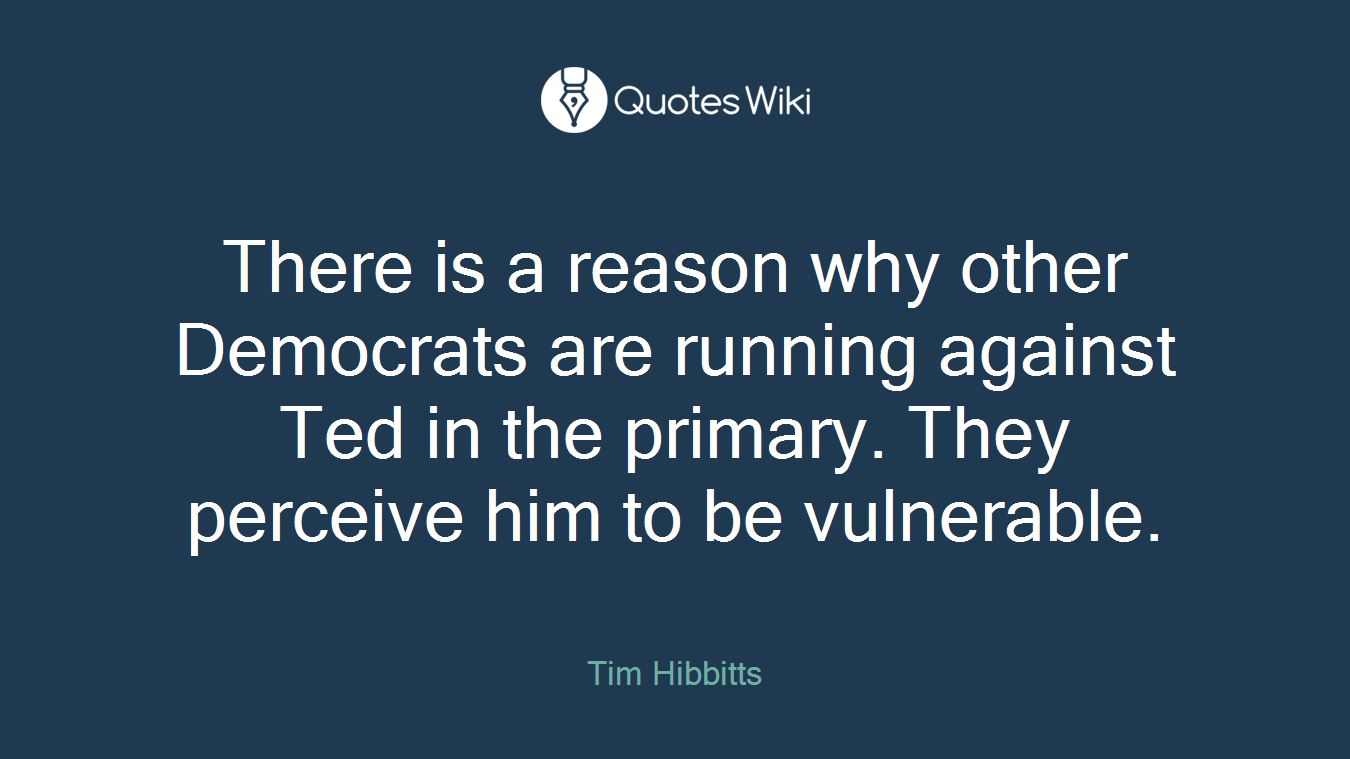 There is a reason why other Democrats are running against Ted in the primary. They perceive him to be vulnerable.