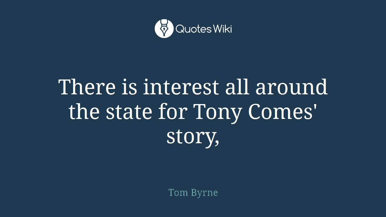 There is interest all around the state for Tony Comes' story,