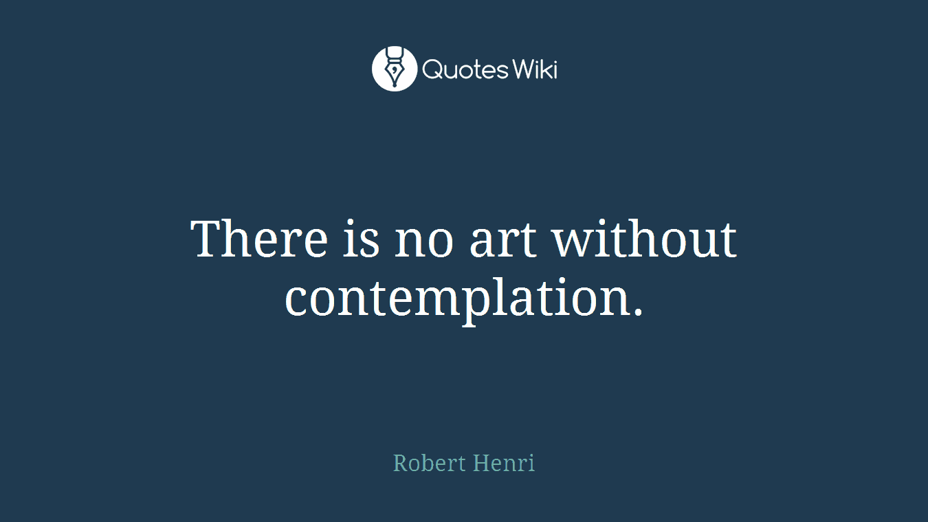 There is no art without contemplation.