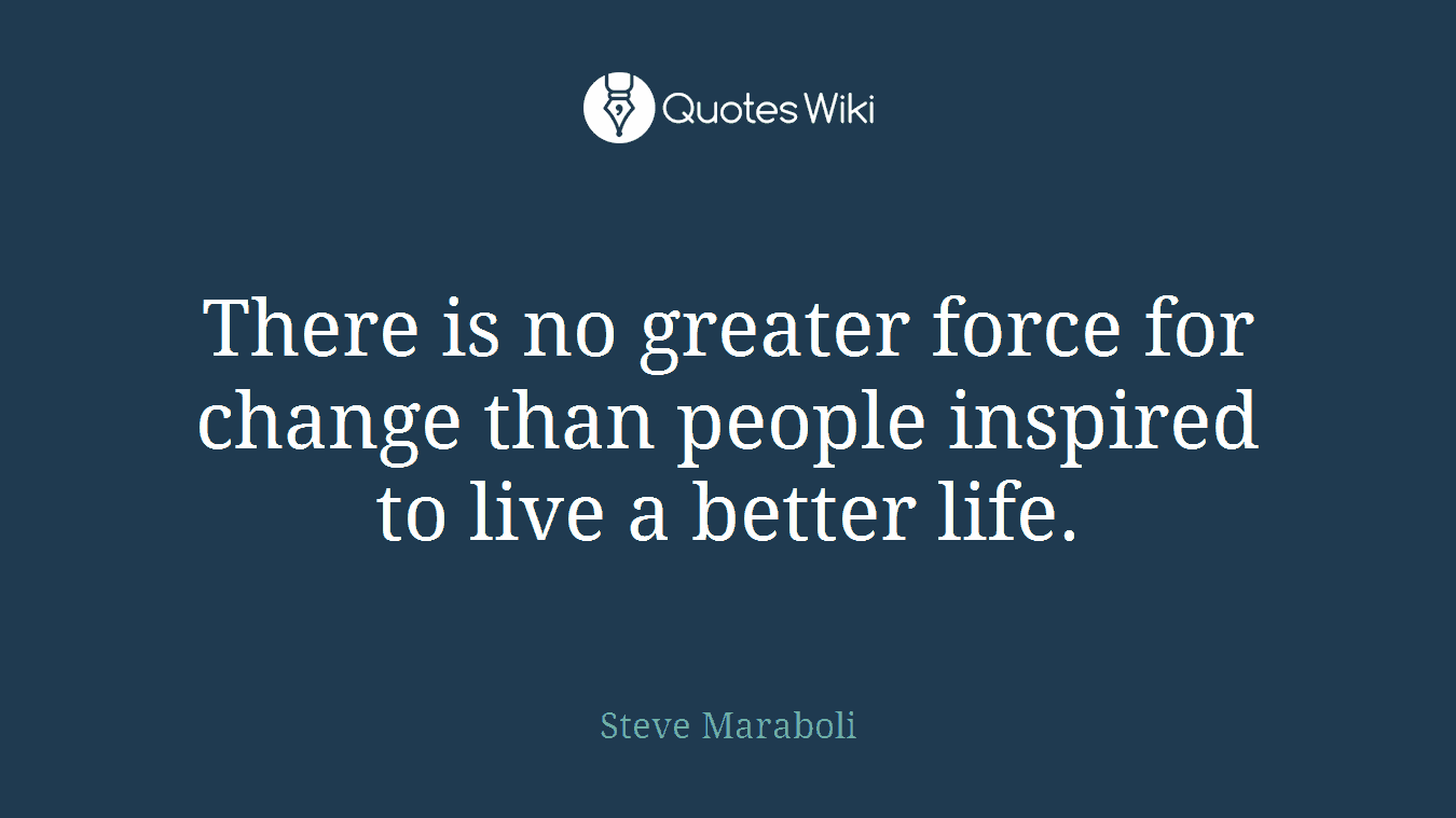 There is no greater force for change than people inspired to live a better life.