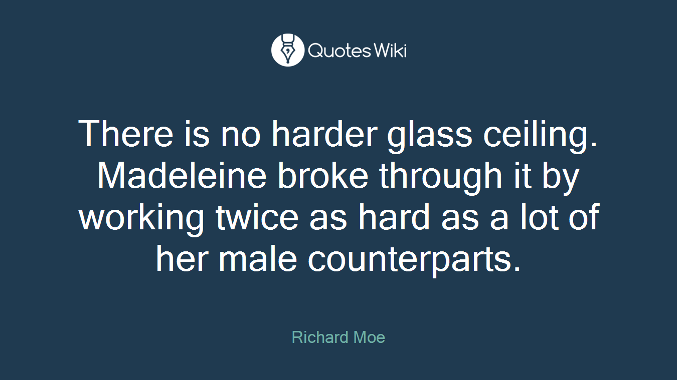 There is no harder glass ceiling. Madeleine broke through it by working twice as hard as a lot of her male counterparts.