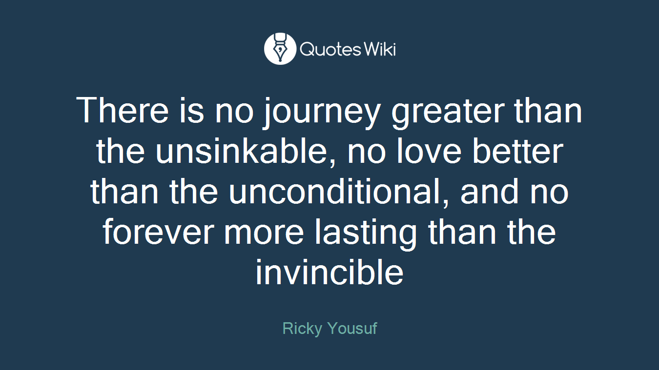 There is no journey greater than the unsinkable, no love better than the unconditional, and no forever more lasting than the invincible