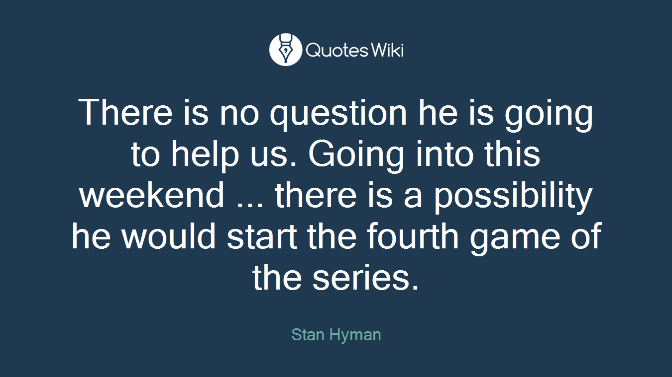 There is no question he is going to help us. Going into this weekend ... there is a possibility he would start the fourth game of the series.
