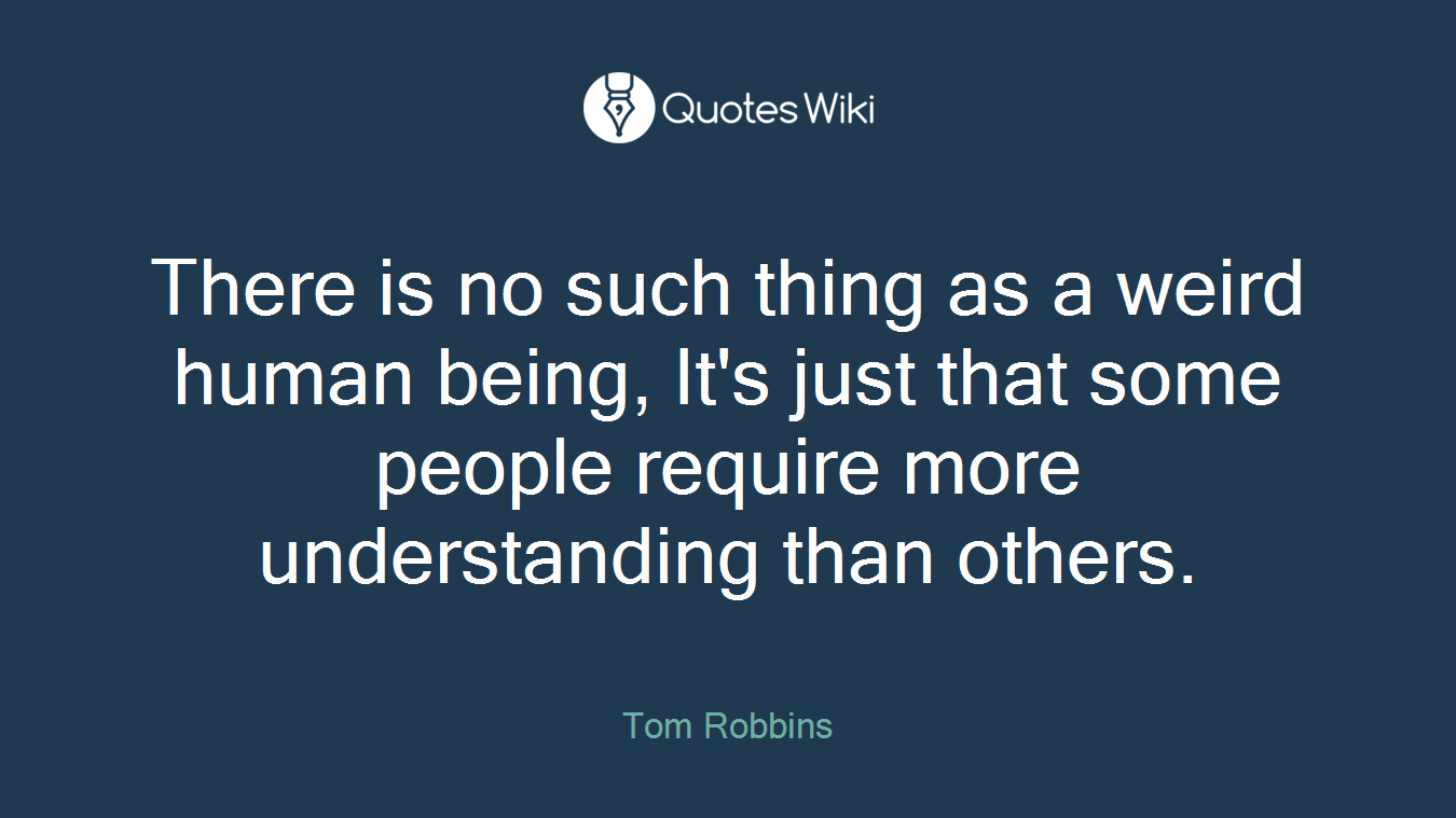 There is no such thing as a weird human being, It's just that some people require more understanding than others.
