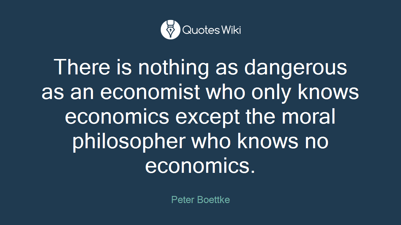 There is nothing as dangerous as an economist who only knows economics except the moral philosopher who knows no economics.