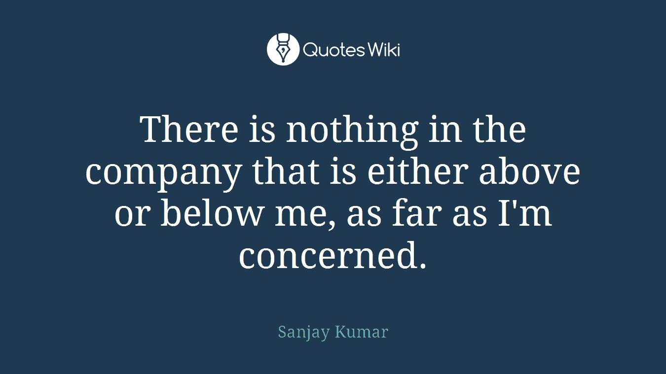 There is nothing in the company that is either above or below me, as far as I'm concerned.