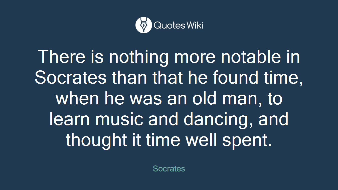 There is nothing more notable in Socrates than that he found time, when he was an old man, to learn music and dancing, and thought it time well spent.