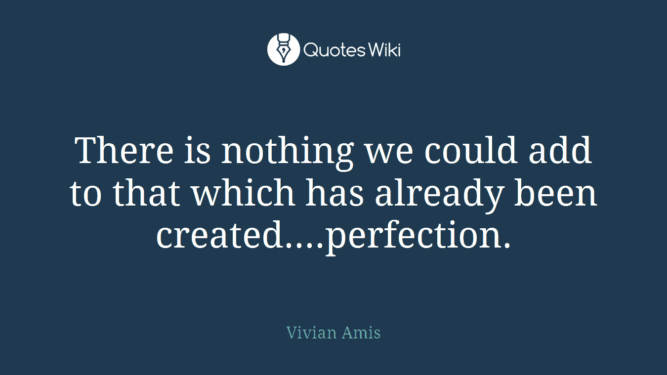 There is nothing we could add to that which has already been created....perfection.