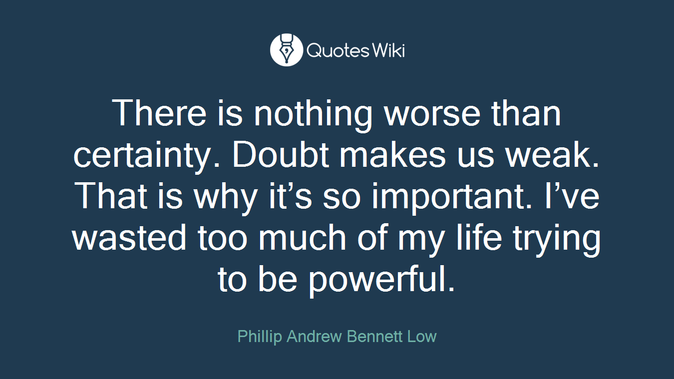 There is nothing worse than certainty. Doubt makes us weak. That is why it’s so important. I’ve wasted too much of my life trying to be powerful.