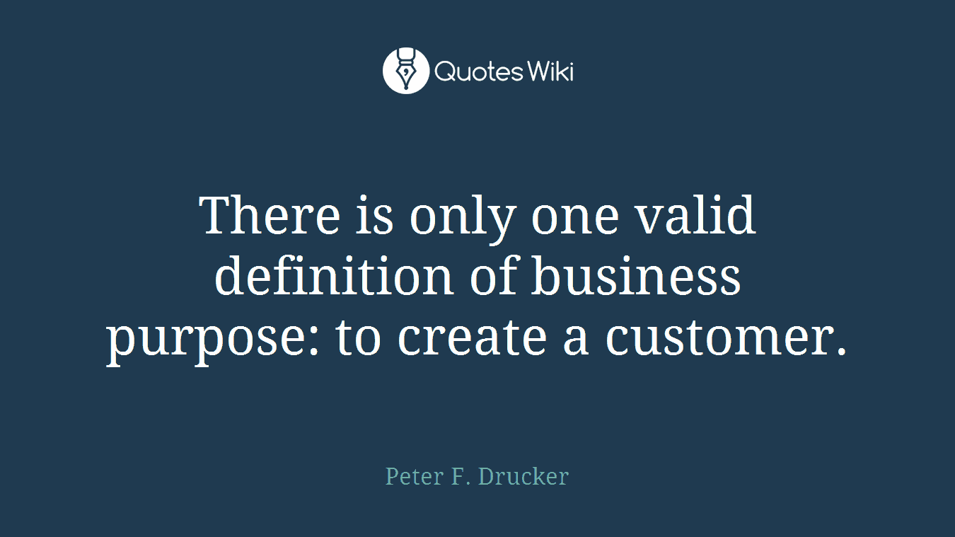 There is only one valid definition of business purpose: to create a customer.