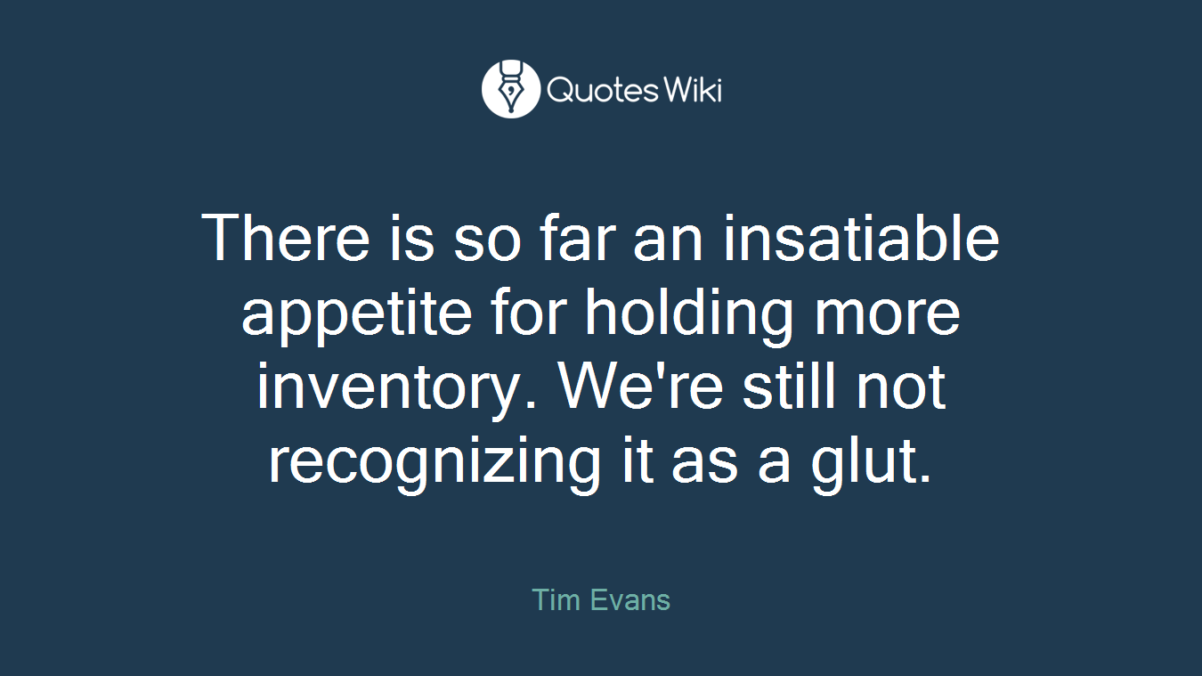 There is so far an insatiable appetite for holding more inventory. We're still not recognizing it as a glut.
