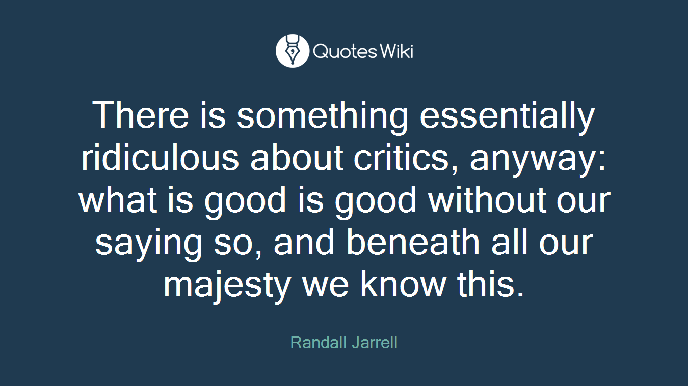 There is something essentially ridiculous about critics, anyway: what is good is good without our saying so, and beneath all our majesty we know this.
