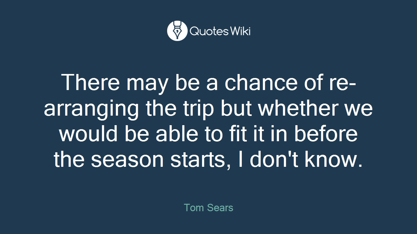 There may be a chance of re-arranging the trip but whether we would be able to fit it in before the season starts, I don't know.