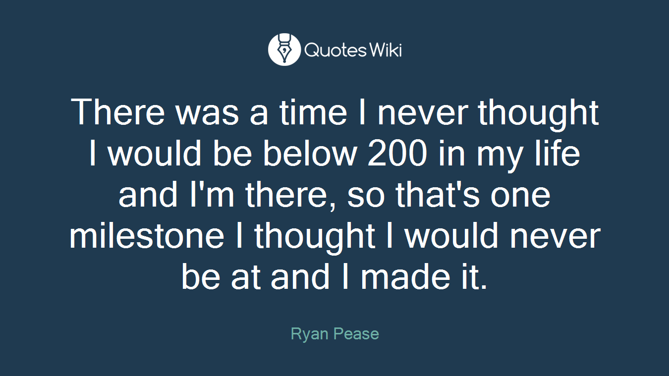 There was a time I never thought I would be below 200 in my life and I'm there, so that's one milestone I thought I would never be at and I made it.