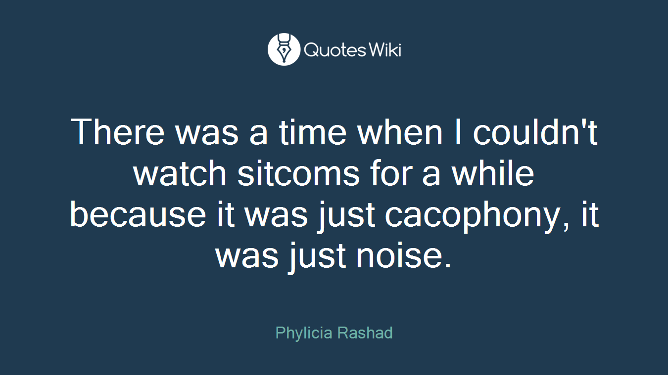 There was a time when I couldn't watch sitcoms for a while because it was just cacophony, it was just noise.
