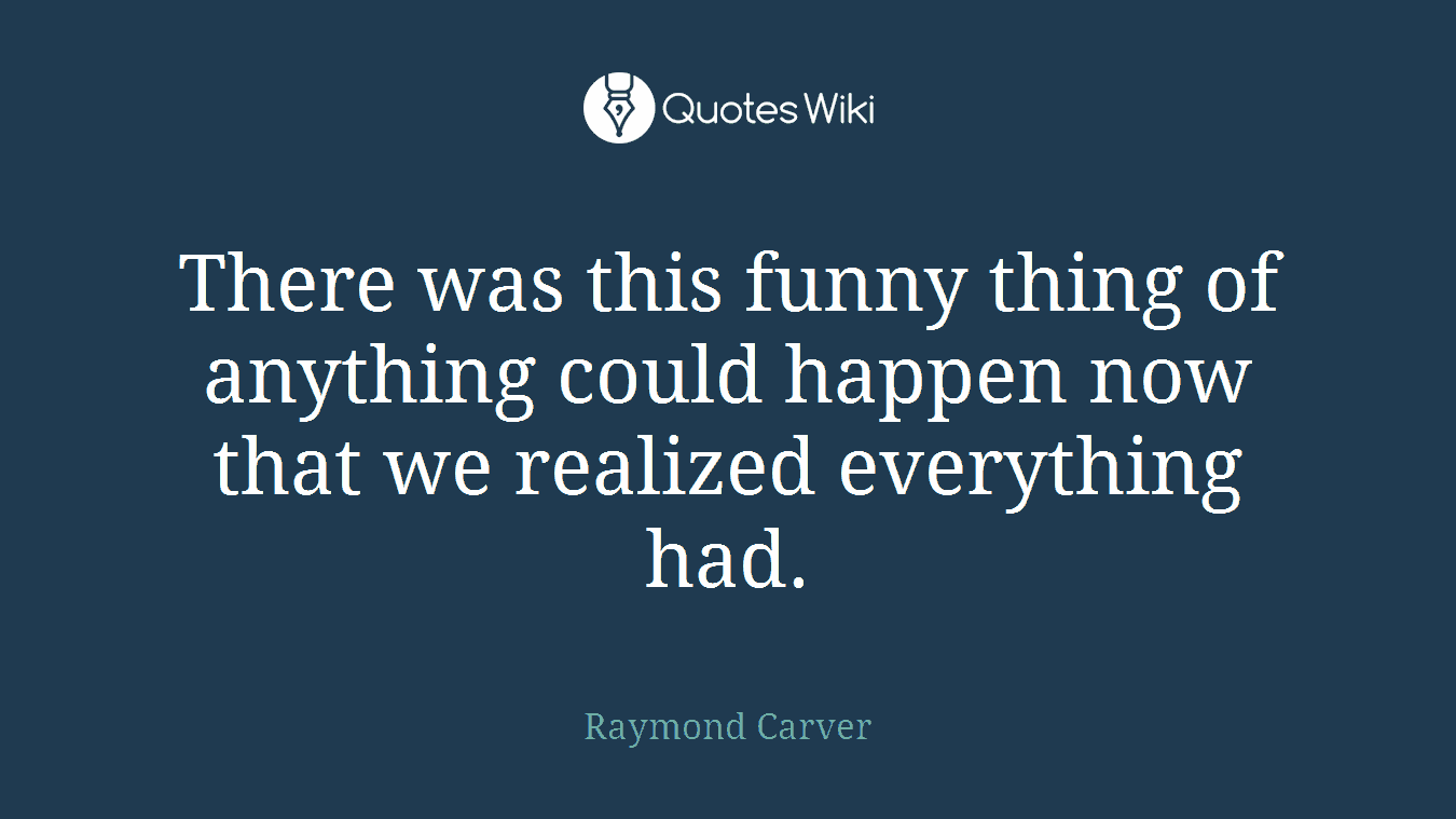 There was this funny thing of anything could happen now that we realized everything had.