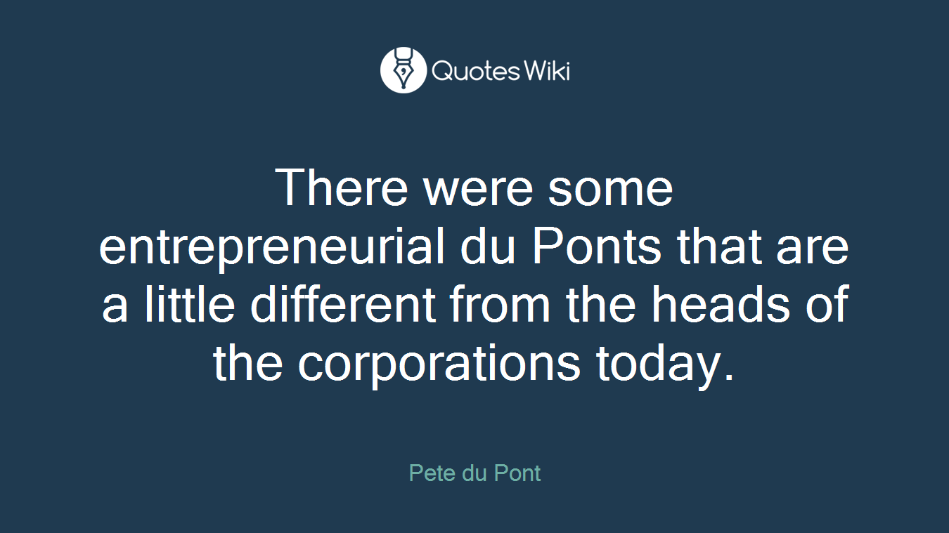 There were some entrepreneurial du Ponts that are a little different from the heads of the corporations today.