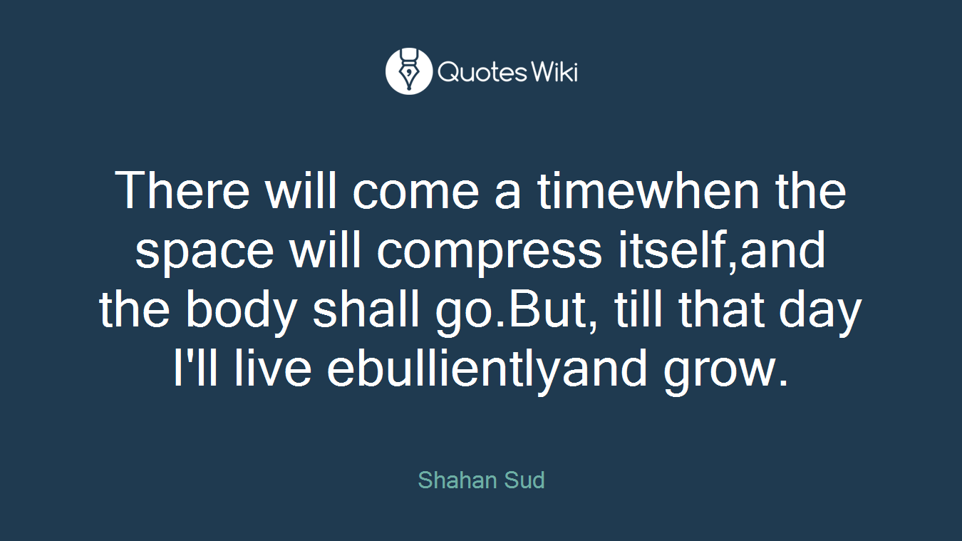 There will come a timewhen the space will compress itself,and the body shall go.But, till that day I'll live ebullientlyand grow.