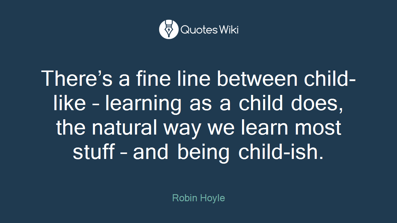 There’s a fine line between child-like – learning as a child does, the natural way we learn most stuff – and being child-ish.