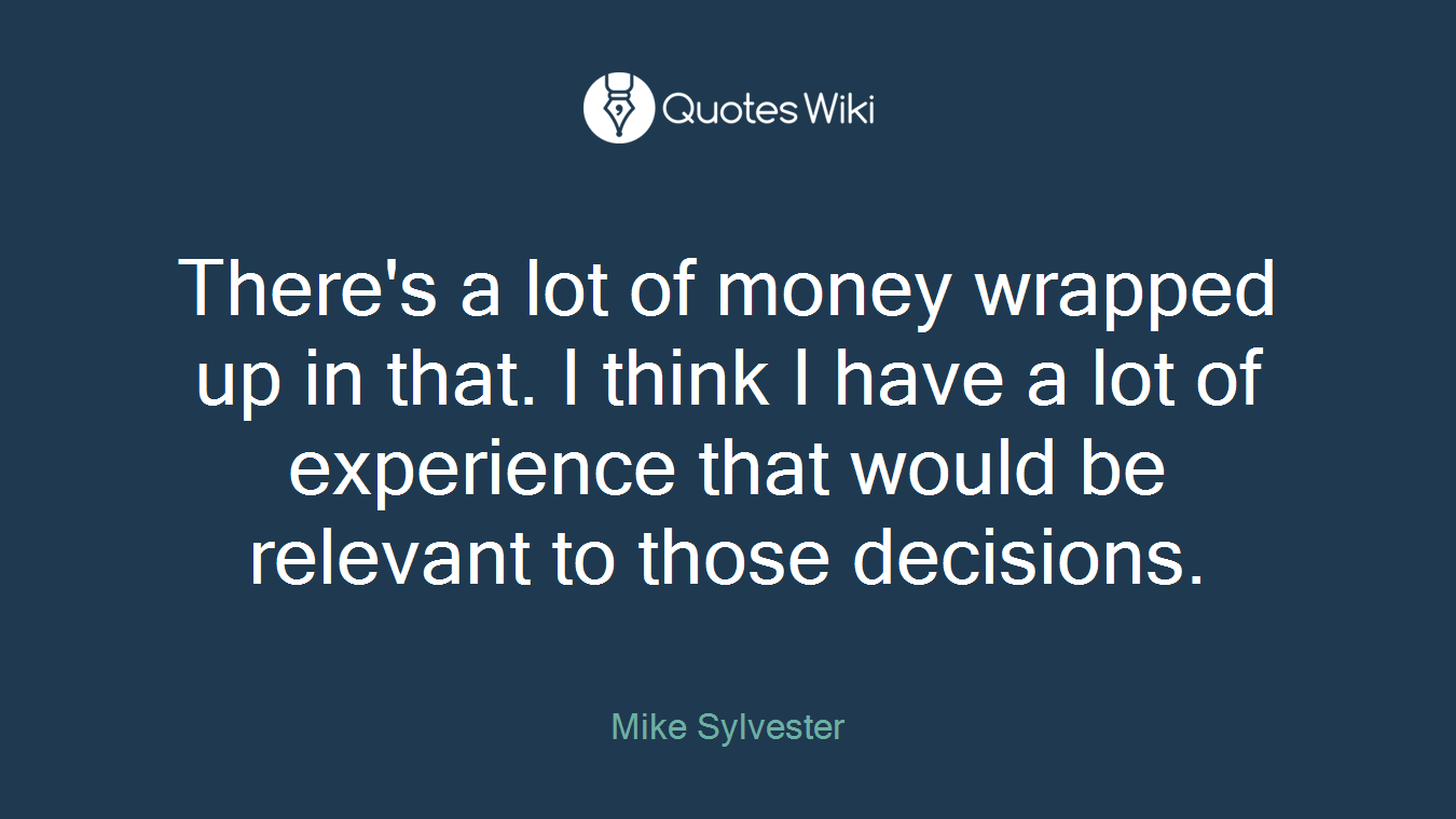 There's a lot of money wrapped up in that. I think I have a lot of experience that would be relevant to those decisions.