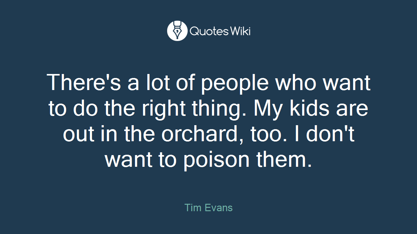 There's a lot of people who want to do the right thing. My kids are out in the orchard, too. I don't want to poison them.