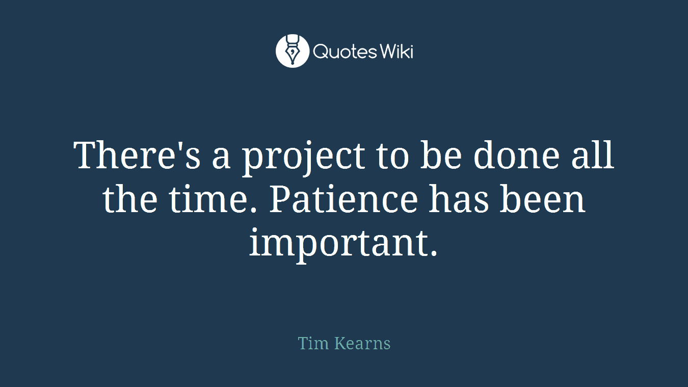 There's a project to be done all the time. Patience has been important.
