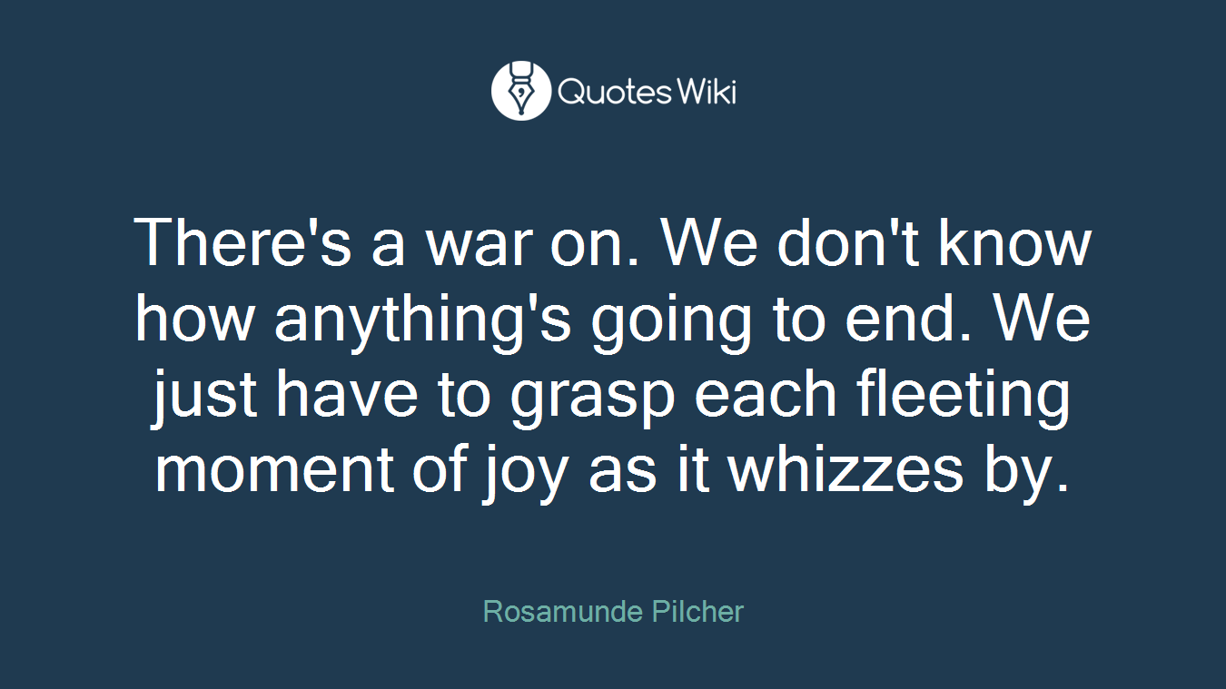 There's a war on. We don't know how anything's going to end. We just have to grasp each fleeting moment of joy as it whizzes by.
