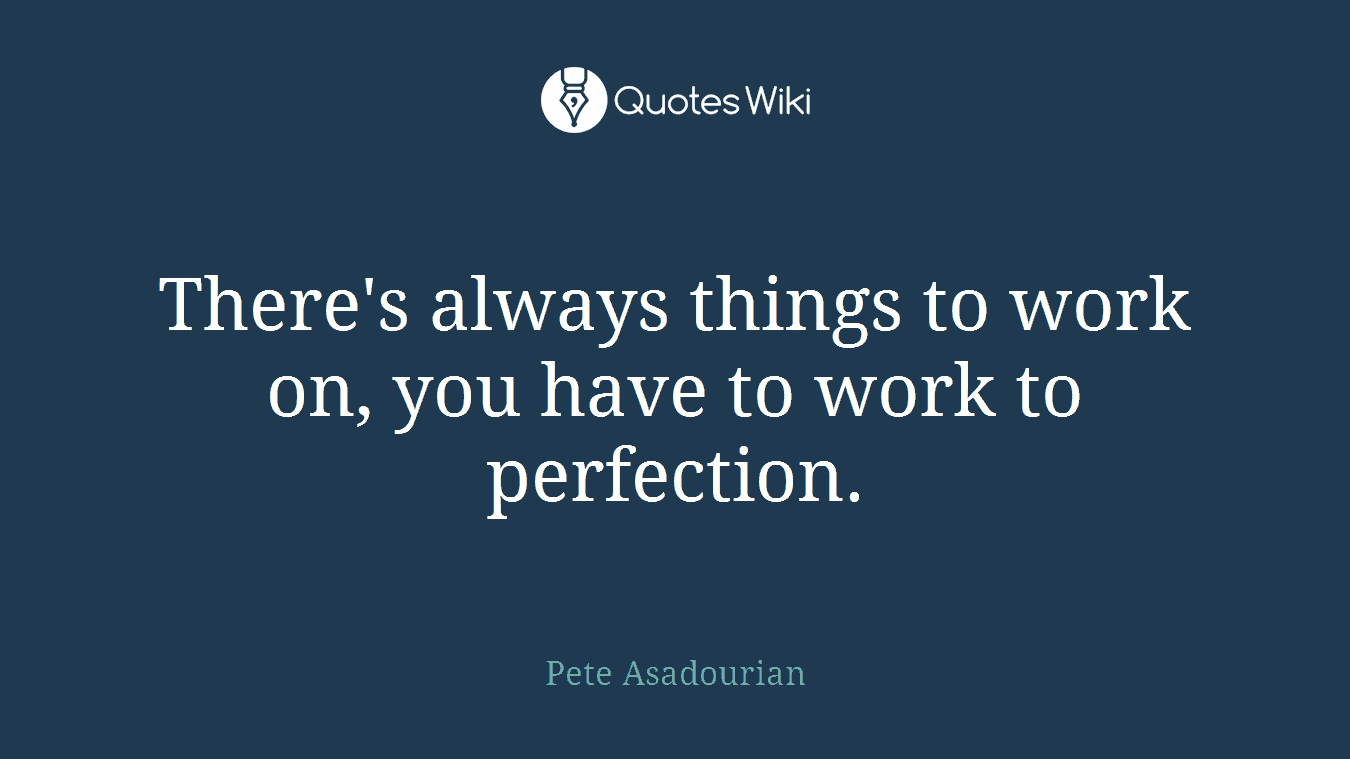 There's always things to work on, you have to work to perfection.