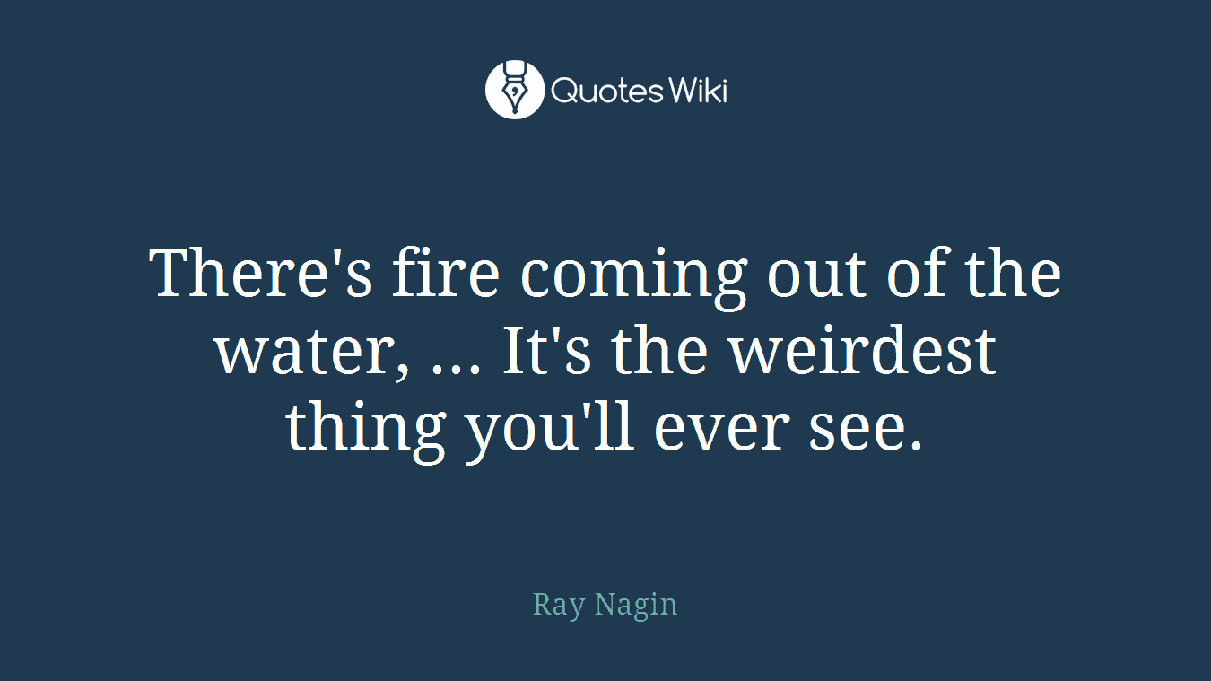 There's fire coming out of the water, ... It's the weirdest thing you'll ever see.