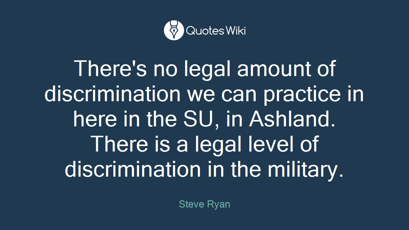 There's no legal amount of discrimination we can practice in here in the SU, in Ashland. There is a legal level of discrimination in the military.