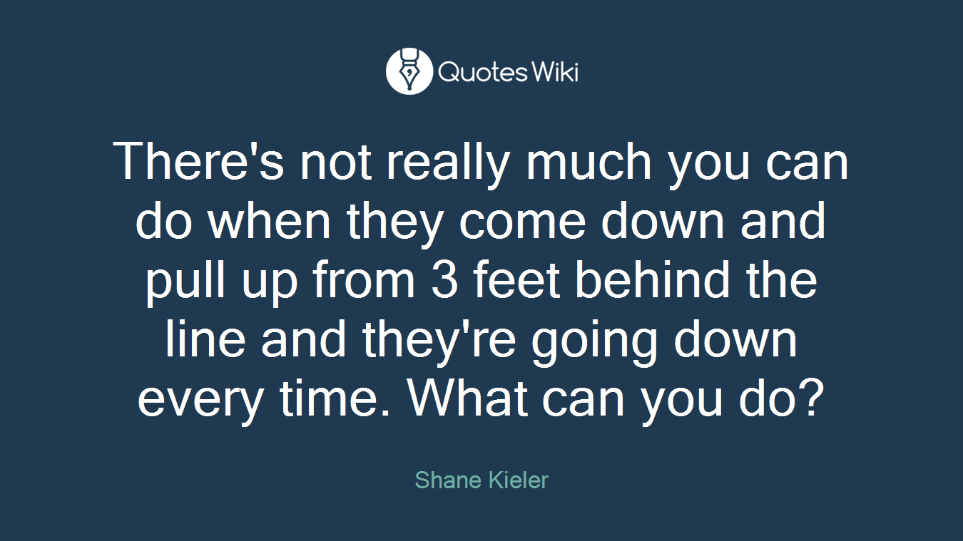 There's not really much you can do when they come down and pull up from 3 feet behind the line and they're going down every time. What can you do?
