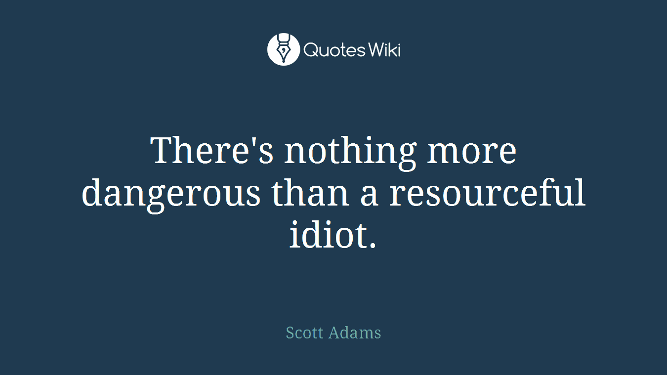 There's nothing more dangerous than a resourceful idiot.