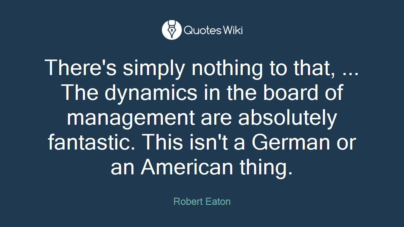 There's simply nothing to that, ... The dynamics in the board of management are absolutely fantastic. This isn't a German or an American thing.
