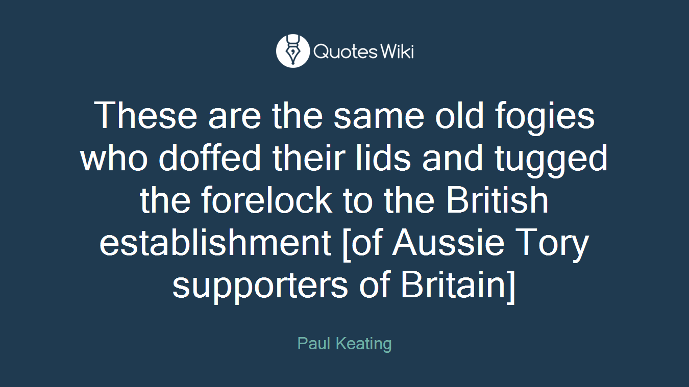 These are the same old fogies who doffed their lids and tugged the forelock to the British establishment [of Aussie Tory supporters of Britain]