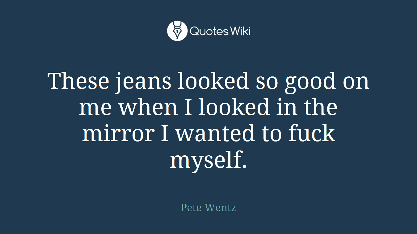 These jeans looked so good on me when I looked in the mirror I wanted to fuck myself.