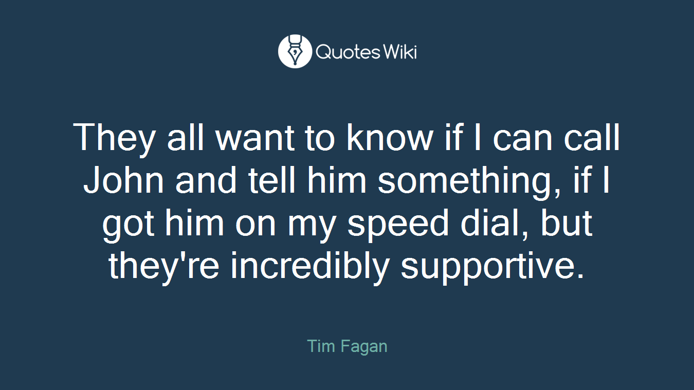 They all want to know if I can call John and tell him something, if I got him on my speed dial, but they're incredibly supportive.