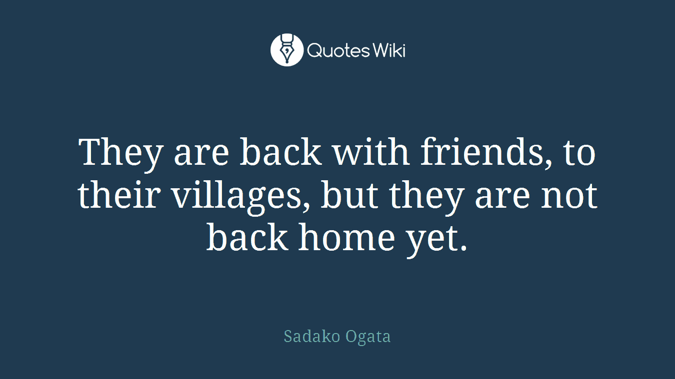 They are back with friends, to their villages, but they are not back home yet.