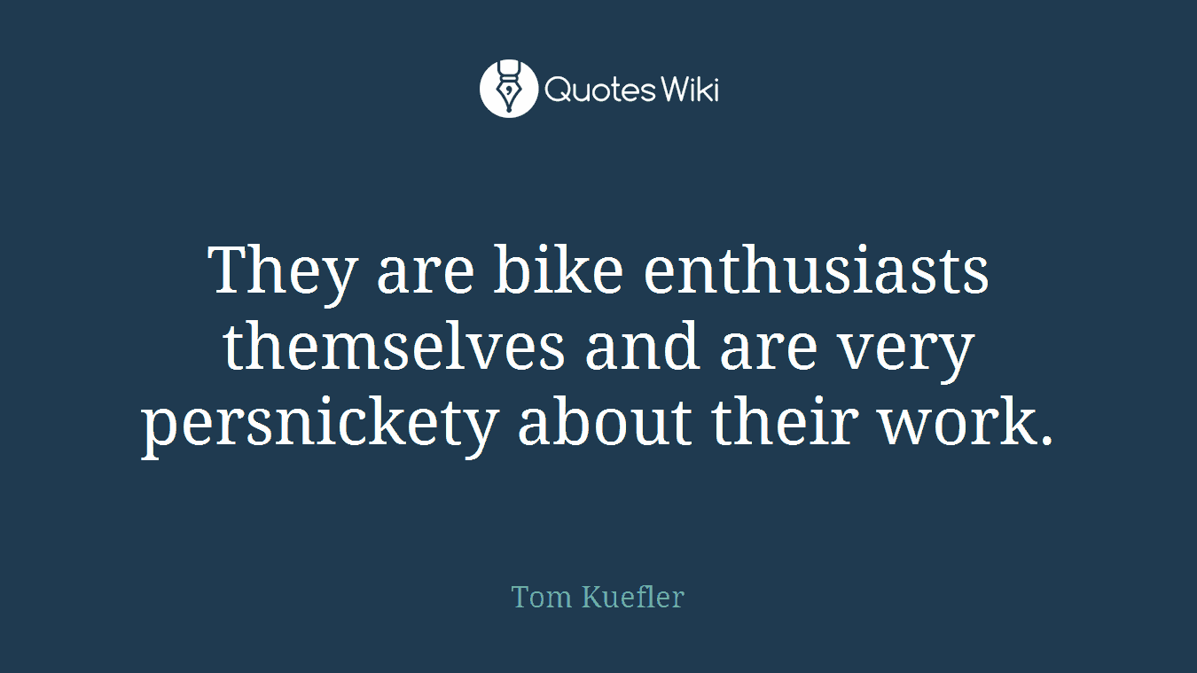 They are bike enthusiasts themselves and are very persnickety about their work.