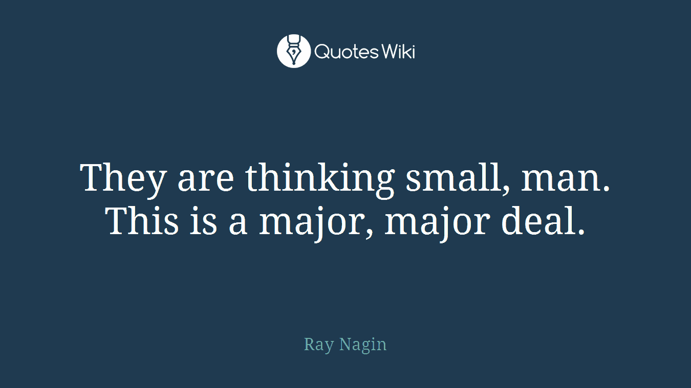 They are thinking small, man. This is a major, major deal.