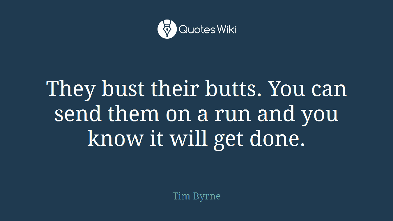They bust their butts. You can send them on a run and you know it will get done.