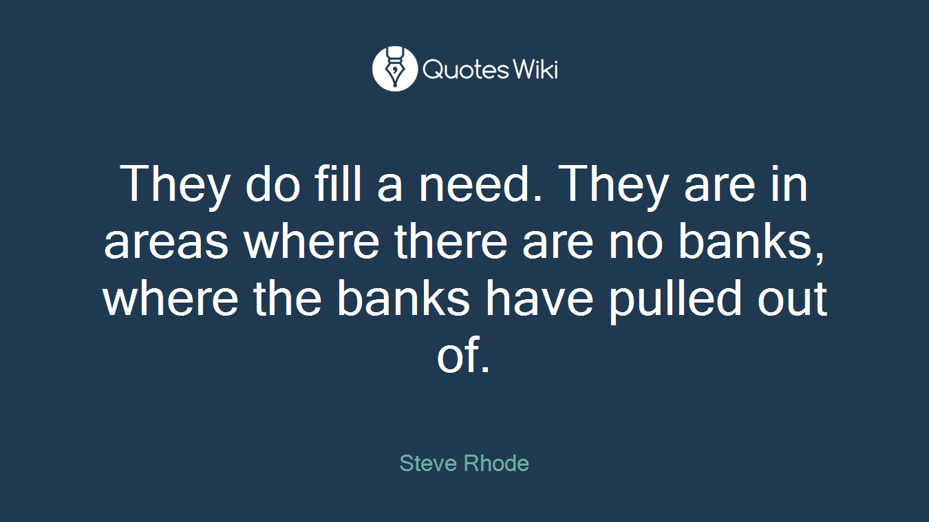 They do fill a need. They are in areas where there are no banks, where the banks have pulled out of.