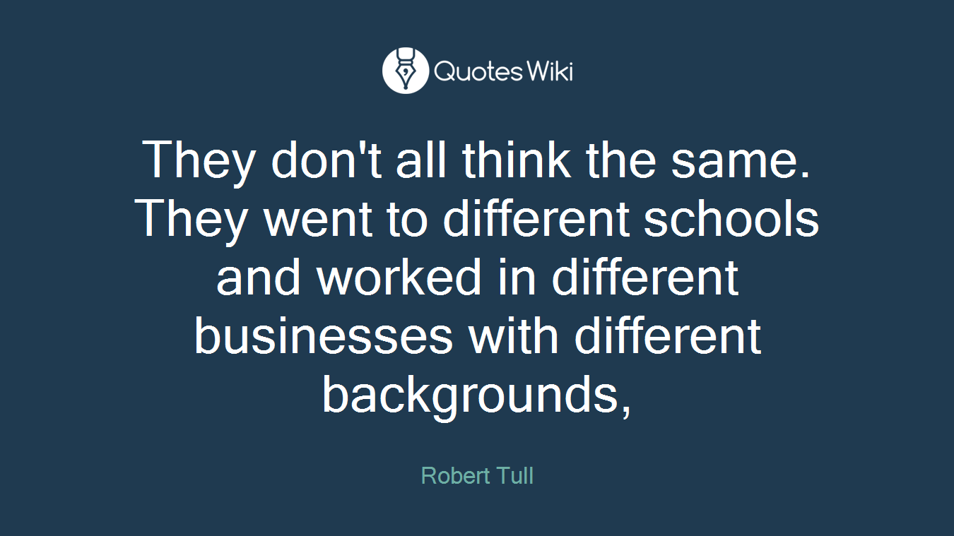 They don't all think the same. They went to different schools and worked in different businesses with different backgrounds,