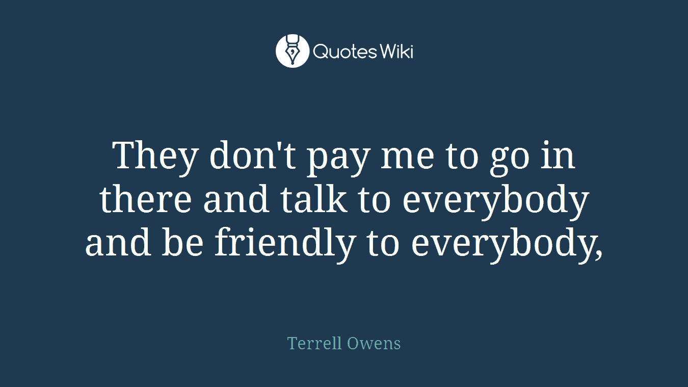 They don't pay me to go in there and talk to everybody and be friendly to everybody,