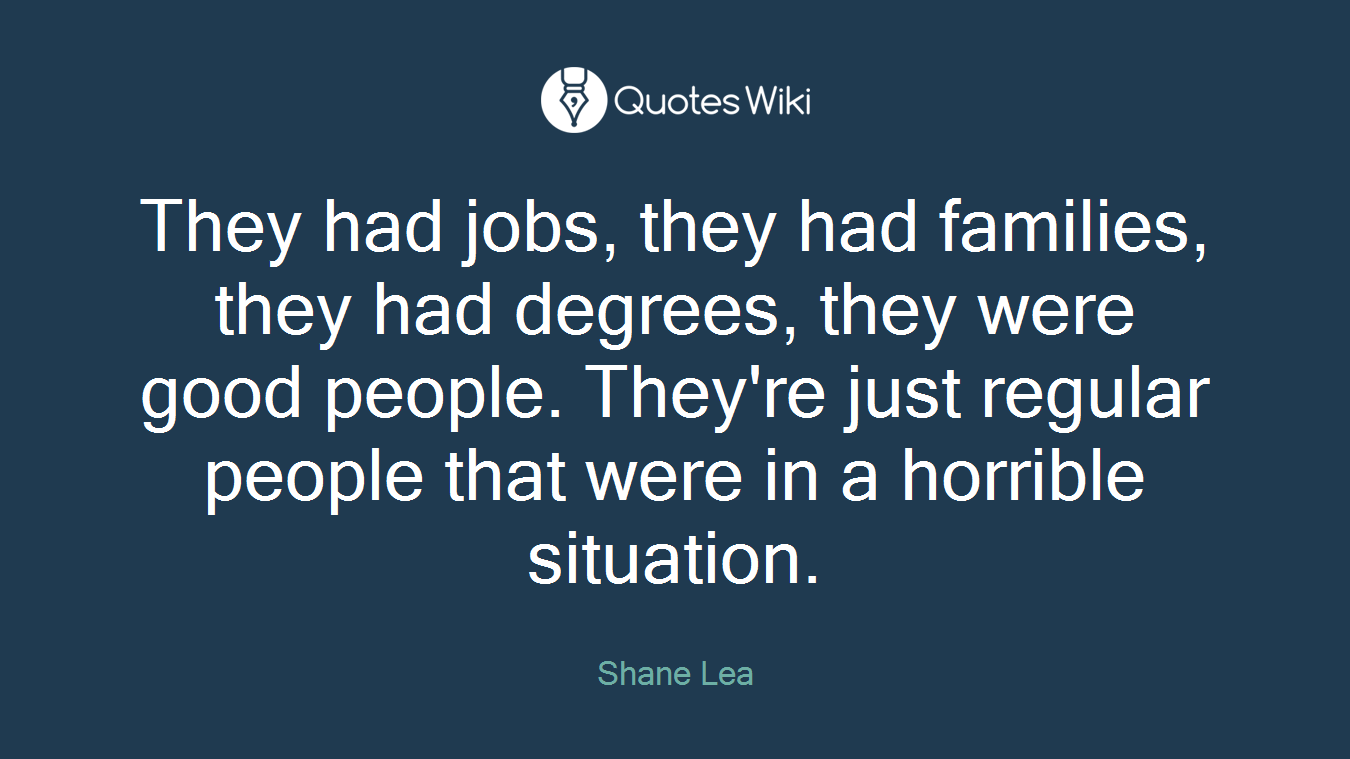 They had jobs, they had families, they had degrees, they were good people. They're just regular people that were in a horrible situation.