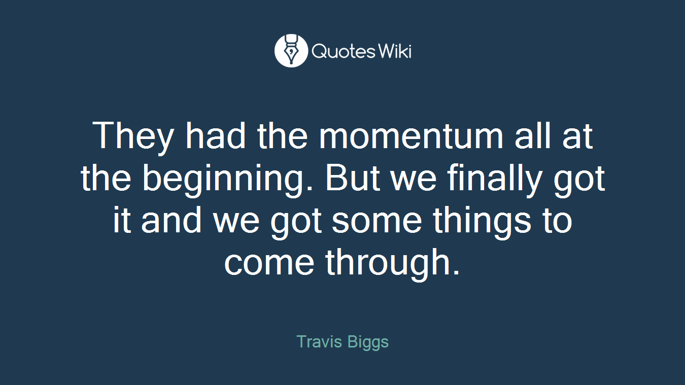 They had the momentum all at the beginning. But we finally got it and we got some things to come through.