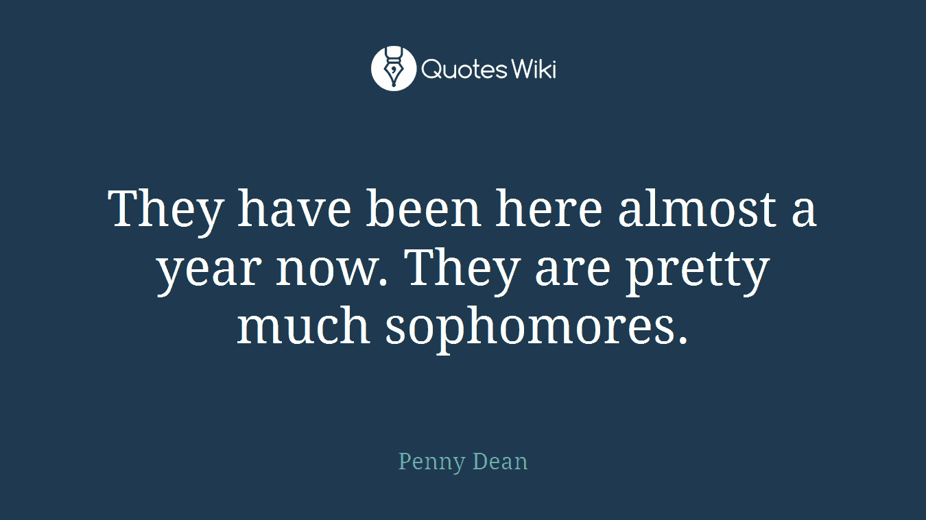They have been here almost a year now. They are pretty much sophomores.